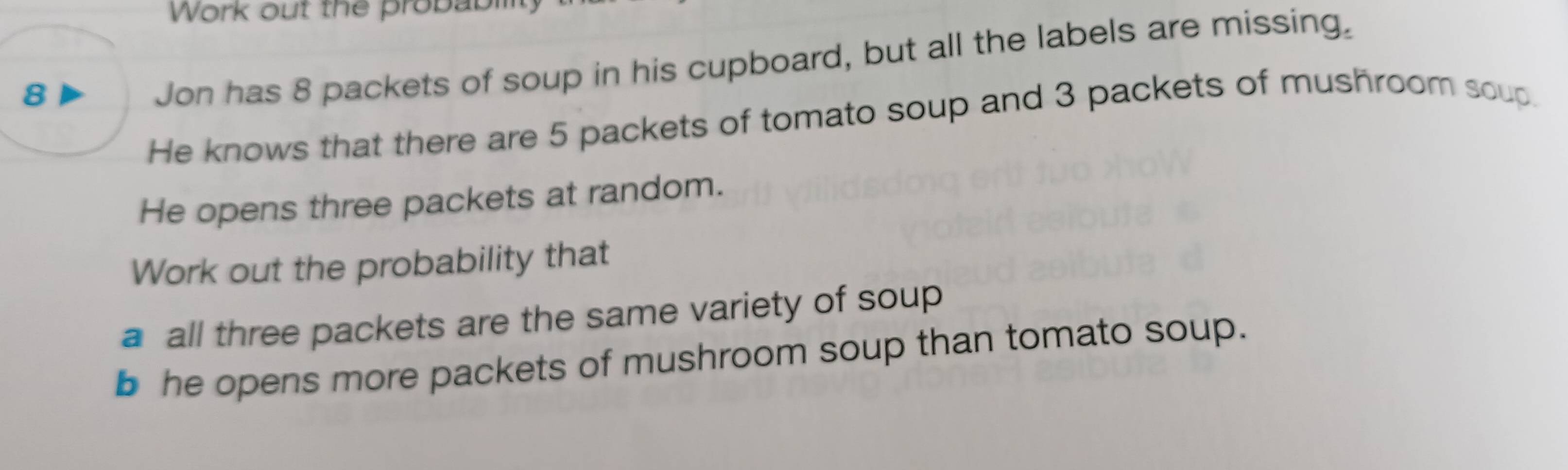 Work out the probabm 
Jon has 8 packets of soup in his cupboard, but all the labels are missing. 
He knows that there are 5 packets of tomato soup and 3 packets of mushroom soup. 
He opens three packets at random. 
Work out the probability that 
a all three packets are the same variety of soup 
b he opens more packets of mushroom soup than tomato soup.