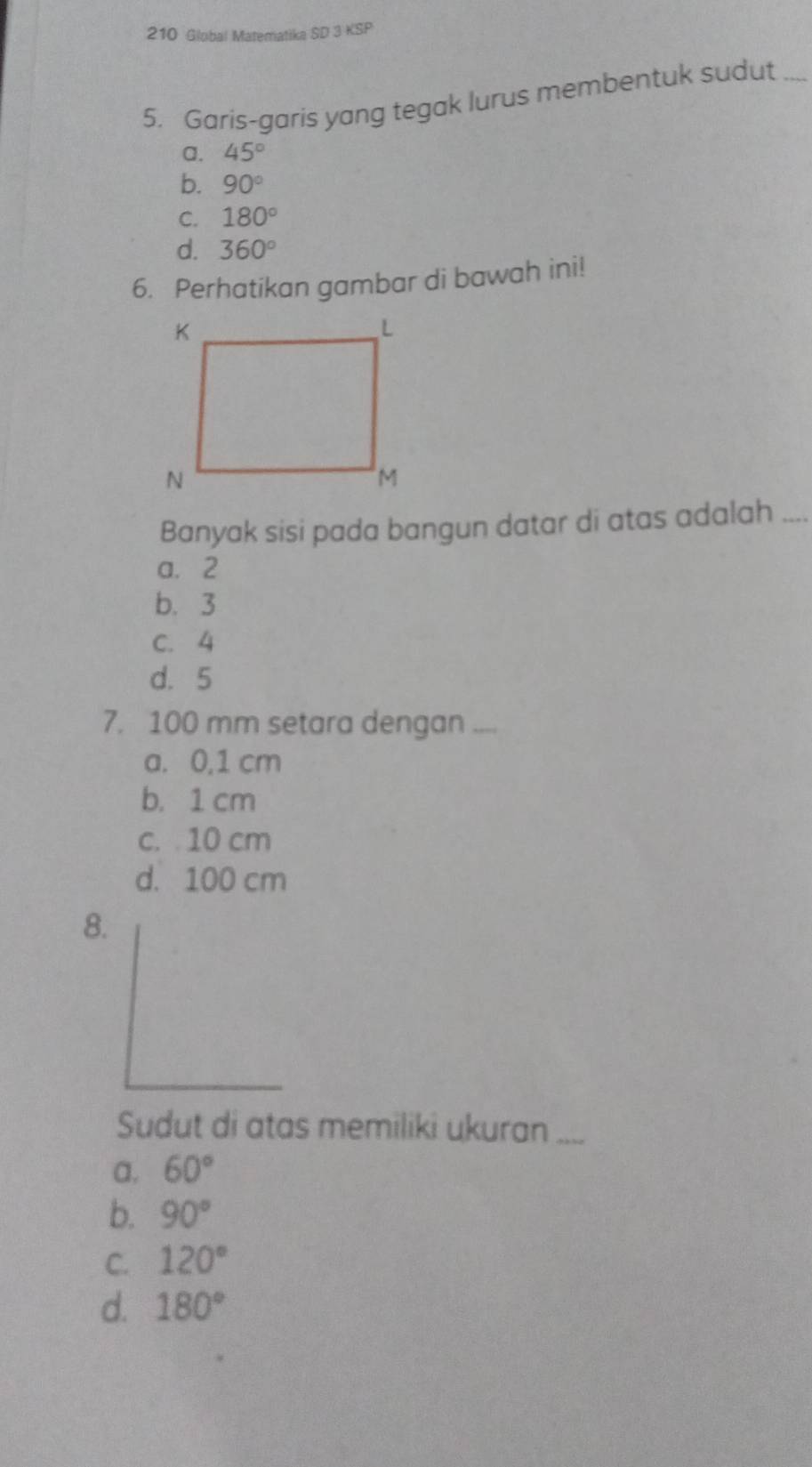 210 Global Matematika SD 3 KSP
5. Garis-garis yang tegak lurus membentuk sudut ....
a. 45°
b. 90°
C. 180°
d. 360°
6. Perhatikan gambar di bawah ini!
Banyak sisi pada bangun datar di atas adalah ....
a. 2
b. 3
C. 4
d. 5
7. 100 mm setara dengan ....
a. 0,1 cm
b. 1 cm
c. 10 cm
d. 100 cm
8.
Sudut di atas memiliki ukuran ....
a. 60°
b. 90°
C. 120°
d. 180°