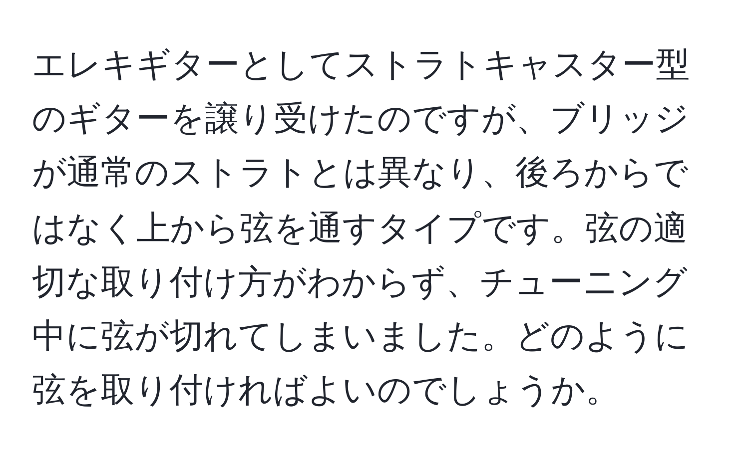 エレキギターとしてストラトキャスター型のギターを譲り受けたのですが、ブリッジが通常のストラトとは異なり、後ろからではなく上から弦を通すタイプです。弦の適切な取り付け方がわからず、チューニング中に弦が切れてしまいました。どのように弦を取り付ければよいのでしょうか。