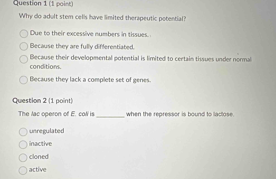 Why do adult stem cells have limited therapeutic potential?
Due to their excessive numbers in tissues.
Because they are fully differentiated.
Because their developmental potential is limited to certain tissues under normal
conditions.
Because they lack a complete set of genes.
Question 2 (1 point)
The lac operon of E. coli is_ when the repressor is bound to lactose.
unregulated
inactive
cloned
active