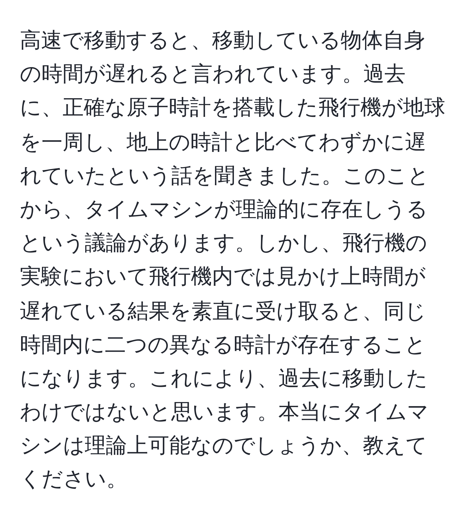 高速で移動すると、移動している物体自身の時間が遅れると言われています。過去に、正確な原子時計を搭載した飛行機が地球を一周し、地上の時計と比べてわずかに遅れていたという話を聞きました。このことから、タイムマシンが理論的に存在しうるという議論があります。しかし、飛行機の実験において飛行機内では見かけ上時間が遅れている結果を素直に受け取ると、同じ時間内に二つの異なる時計が存在することになります。これにより、過去に移動したわけではないと思います。本当にタイムマシンは理論上可能なのでしょうか、教えてください。