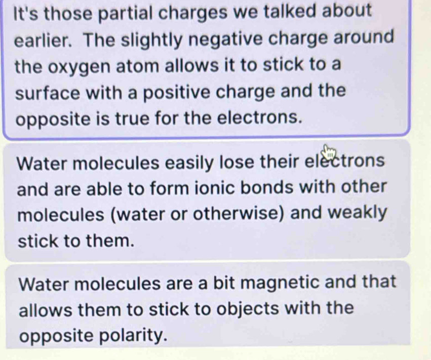 It's those partial charges we talked about
earlier. The slightly negative charge around
the oxygen atom allows it to stick to a
surface with a positive charge and the
opposite is true for the electrons.
Water molecules easily lose their electrons
and are able to form ionic bonds with other
molecules (water or otherwise) and weakly
stick to them.
Water molecules are a bit magnetic and that
allows them to stick to objects with the
opposite polarity.