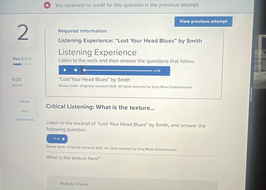 You received no credit for this question in the previous attempt.
View previous attempt
2
Required information
Listening Experience: “Lost Your Head Blues” by Smith
Listening Experience
Part 2 of 5 Listen to the work and then answer the questions that follow.
-2:56
9.09 “Lost Your Head Blues” by Smith
points Bessie Smith. Originally released 1926. All rights reserved by Sony Music Entertainment
eBook
Critical Listening: What is the texture...
Print
References Listen to the excerpt of “Lost Your Head Blues” by Smith, and answer the
following question.
PLAY D
Bessie Smith. Originally released 1926. All rights reserved by Sony Music Entertainment
What is the texture here?
Multiple Choice