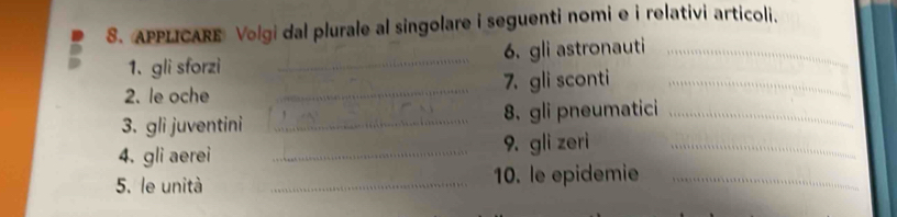 APPLICARE Volgi dal plurale al singolare i seguenti nomi e i relativi articoli. 
1、 gli sforzi _6.gli astronauti_ 
2. le oche _7. gli sconti_ 
3. gli juventini _8. gli pneumatici_ 
4. gli aerei _9. gli zeri_ 
5. le unità _10. le epidemie_