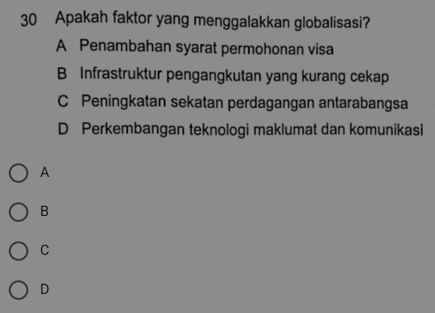 Apakah faktor yang menggalakkan globalisasi?
A Penambahan syarat permohonan visa
B Infrastruktur pengangkutan yang kurang cekap
C Peningkatan sekatan perdagangan antarabangsa
D Perkembangan teknologi maklumat dan komunikasi
A
B
C
D