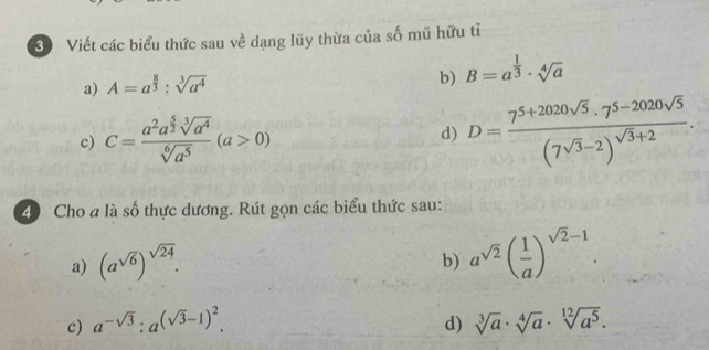 Viết các biểu thức sau về dạng lũy thừa của số mũ hữu tỉ 
a) A=a^(frac 8)3:sqrt[3](a^4)
b) B=a^(frac 1)3· sqrt[4](a)
c) C=frac a^2a^(frac 5)2sqrt[3](a^4)sqrt[6](a^5)(a>0) d) D=frac 7^(5+2020sqrt(5))· 7^(5-2020sqrt(5))(7sqrt(3)-2)^sqrt(3)+2. 
4 Cho a là số thực dương. Rút gọn các biểu thức sau: 
a) (a^(sqrt(6)))^sqrt(24). 
b) a^(sqrt(2))( 1/a )^sqrt(2)-1. 
c) a^(-sqrt(3)):a^((sqrt(3)-1)^2). d) sqrt[3](a)· sqrt[4](a)· sqrt[12](a^5).