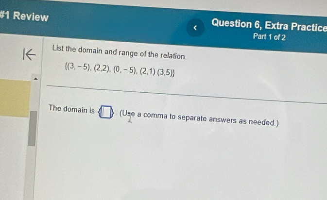 #1 Review Question 6, Extra Practice 
Part 1 of 2 
List the domain and range of the relation
 (3,-5),(2,2),(0,-5),(2,1)(3,5)
The domain is □ (Use a comma to separate answers as needed.)