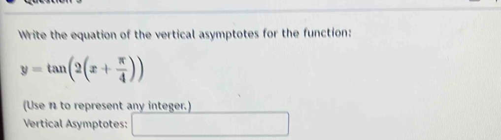 Write the equation of the vertical asymptotes for the function:
y=tan (2(x+ π /4 ))
(Use n to represent any integer.) 
Vertical Asymptotes: