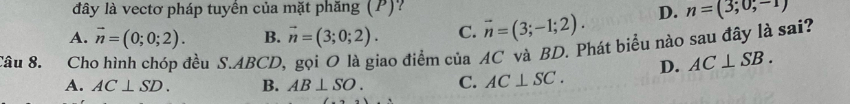 đây là vectơ pháp tuyển của mặt phăng (P)? D. n=(3;0;-1)
A. vector n=(0;0;2). B. vector n=(3;0;2).
C. vector n=(3;-1;2). 
Câu 8. Cho hình chóp đều S. ABCD, gọi O là giao điểm của AC và BD. Phát biểu nào sau đây là sai?
D. AC⊥ SB.
A. AC⊥ SD. B. AB⊥ SO.
C. AC⊥ SC.