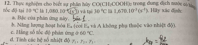 Thực nghiệm cho biết sự phân hủy CO(CH_2 C COOH)2 trong dung dịch nước có hằng 
tốc độ tại 10°C là 1,080.10^(-4)(s^-) và tại 30°C là 1,670.10^(-3)(s^(-1)). Hãy xác định: 
a. Bậc của phản ứng này. 
b. Năng lượng hoạt hóa E_a (coi E_a và A không phụ thuộc vào nhiệt độ). 
c. Hằng số tốc độ phản ứng ở 60°C. 
d. Tính các hệ số nhiệt độ gamma _1, gamma _2, gamma _3.