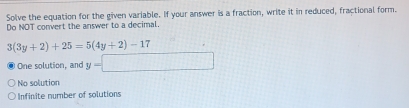 Solve the equation for the given variable. If your answer is a fraction, write it in reduced, fractional form.
Do NOT convert the answer to a decimal
3(3y+2)+25=5(4y+2)-17
One solution, and y=□
No solution
Infinite number of solutions