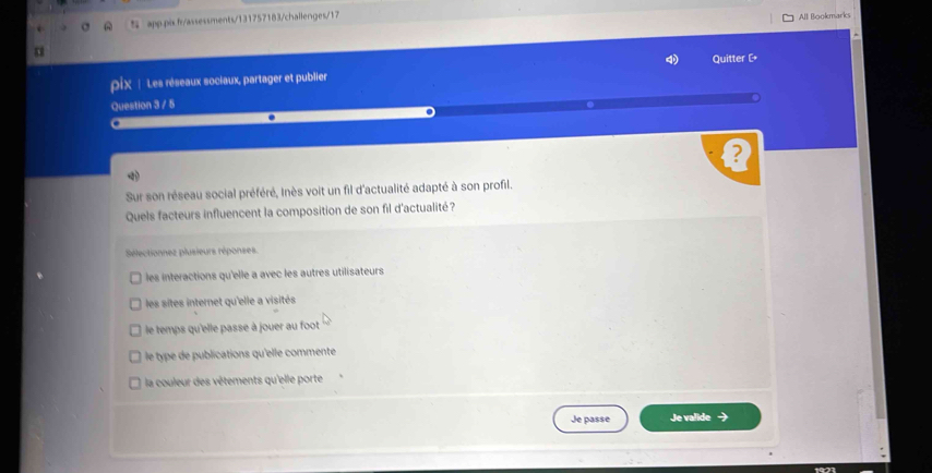 apppis fr/assessments/131757183/challenges/17
All Bookmarks
*
pix | Les réseaux sociaux, partager et publier Quitter [
Question 3 / 5
B

Sur son réseau social préféré, Inès voit un fil d'actualité adapté à son profil.
Quels facteurs influencent la composition de son fil d'actualité?
Sélectionnez plusieurs réponses
les interactions qu'elle a avec les autres utilisateurs
les sites internet qu'elle a visités
le temps qu'elle passe à jouer au foot
le type de publications qu'elle commente
la couleur des vêtements qu'elle porte
Je passe Je valide →