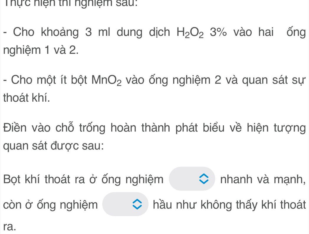 Thực hiện thi nghiệm sau: 
- Cho khoảng 3 ml dung dịch H_2O_23% vào hai ống 
nghiệm 1 và 2. 
- Cho một ít bột MnO_2 vào ống nghiệm 2 và quan sát sự 
thoát khí. 
Điền vào chỗ trống hoàn thành phát biểu về hiện tượng 
quan sát được sau: 
Bọt khí thoát ra ở ống nghiệm nhanh và mạnh, 
còn ở ống nghiệm hầu như không thấy khí thoát 
ra.