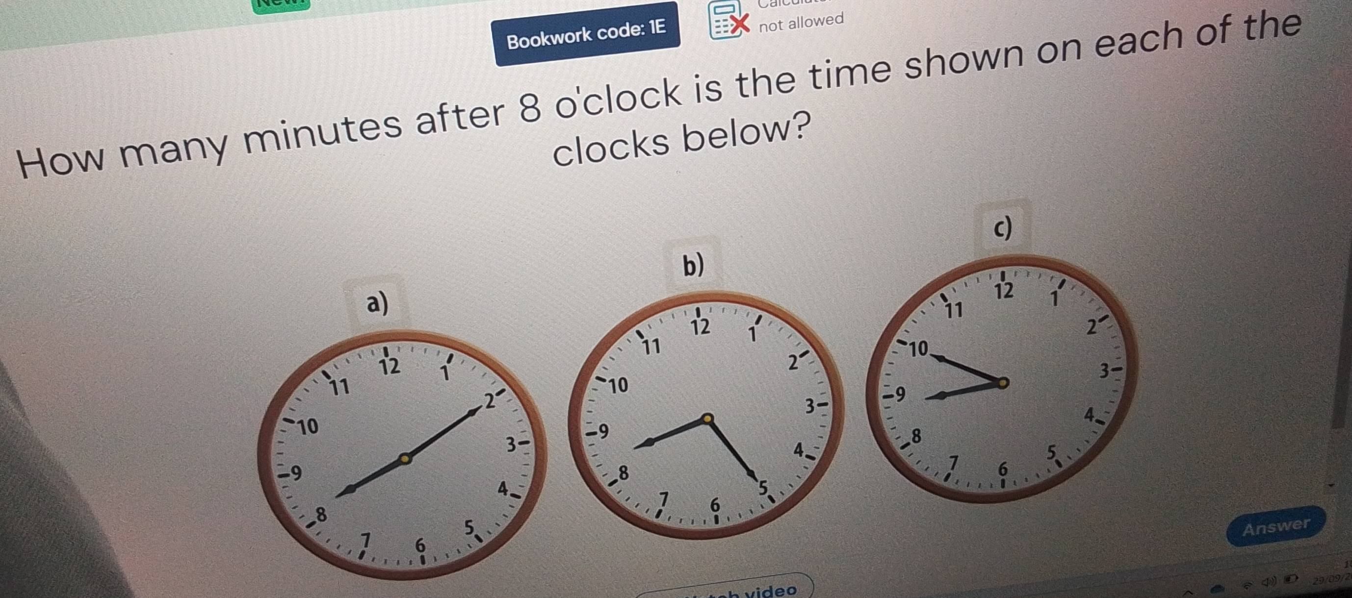 Bookwork code: 1E 
not allowed 
How many minutes after 8 o'clock is the time shown on each of the 
clocks below? 
c) 
b) 
a) 
Answer 
video