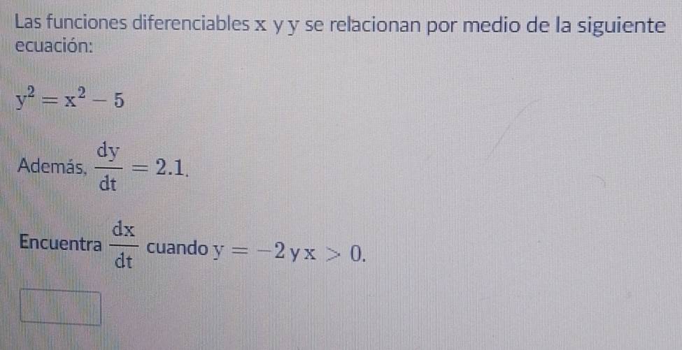 Las funciones diferenciables x y y se relacionan por medio de la siguiente 
ecuación:
y^2=x^2-5
Además,  dy/dt =2.1. 
Encuentra  dx/dt  cuando y=-2 x>0.