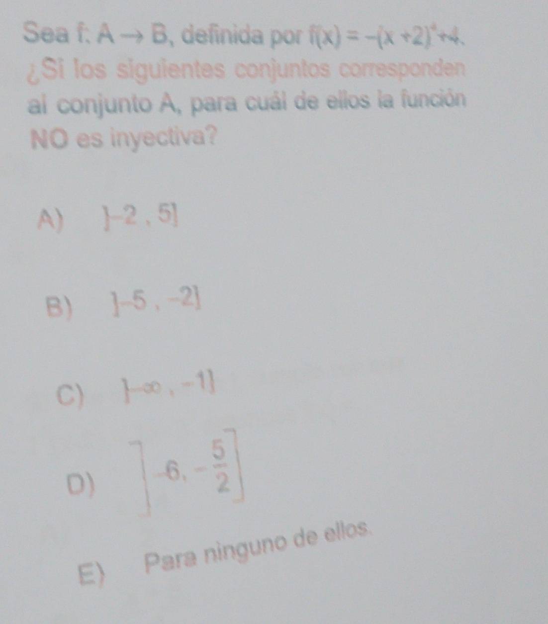 Sea f: A - B, definida por f(x)=-(x+2)^4 +4.
¿Si los siguientes conjuntos corresponden
al conjunto A, para cuál de ellos la función
NO es inyectiva?
A)  -2,5]
B) ]-5,-2]
C)  -∈fty ,-1]
D) ]-6,- 5/2 ]
E) Para ninguno de ellos