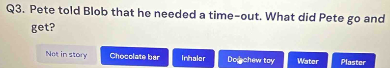 Pete told Blob that he needed a time-out. What did Pete go and
get?
Not in story Chocolate bar Inhaler Dochew toy Water Plaster