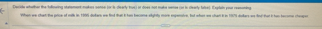 Decide whether the following statement makes sense (or is clearly true) or does not make sense (or is clearly false). Explain your reasoning. 
When we chart the price of milk in 1995 dollars we find that it has become slightly more expensive, but when we chart it in 1975 dollars we find that it has become cheaper.