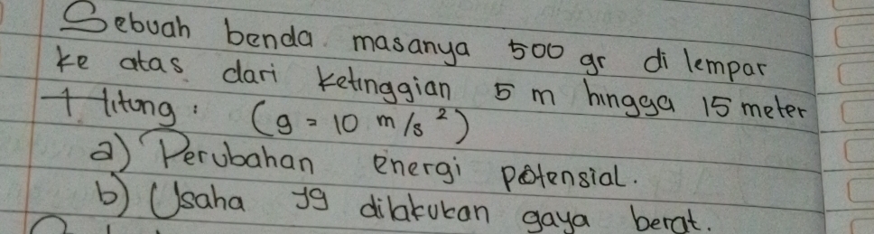 Sebuah benda masanya 500 gr di lempar
ke atas dari ketinggian 5 m hingga 15 meter
1 litong: (g=10m/s^2)
a) Perubahan energi potensial.
b) Usaha i9 dilatokan gaya berat.