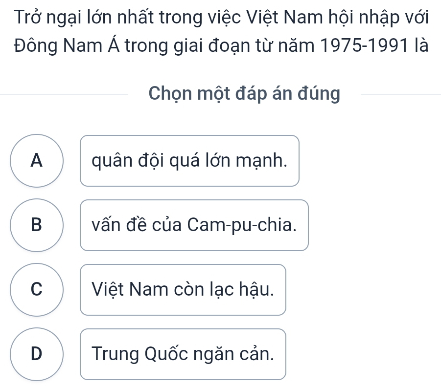 Trở ngại lớn nhất trong việc Việt Nam hội nhập với
Đông Nam Á trong giai đoạn từ năm 1975-1991 là
Chọn một đáp án đúng
A quân đội quá lớn mạnh.
B vấn đề của Cam-pu-chia.
C Việt Nam còn lạc hậu.
D Trung Quốc ngăn cản.