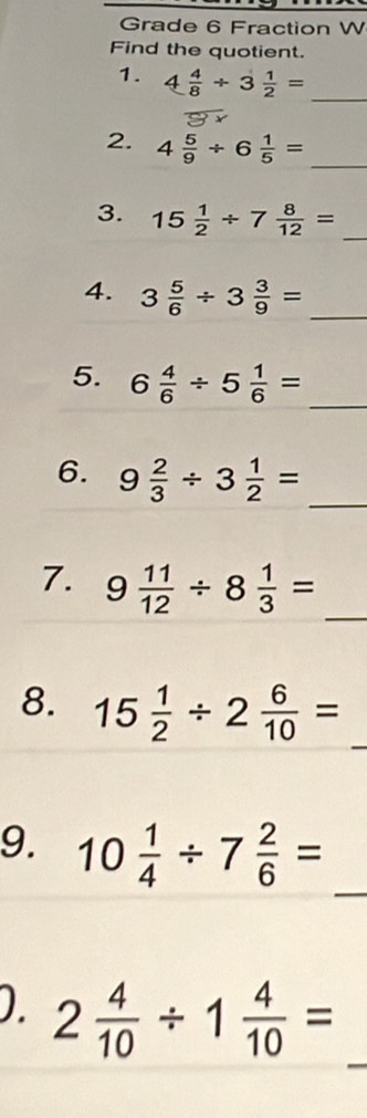 Grade 6 Fraction W 
Find the quotient. 
1. 4 4/8 / 3 1/2 = _ 
2. 4 5/9 / 6 1/5 =
_ 
3. 15 1/2 / 7 8/12 =
_ 
_ 
4. 3 5/6 / 3 3/9 =
5. 6 4/6 / 5 1/6 = _ 
_ 
6. 9 2/3 / 3 1/2 =
_ 
7. 9 11/12 / 8 1/3 =
_ 
8. 15 1/2 / 2 6/10 =
_ 
9. 10 1/4 / 7 2/6 =
_ 
D. 2 4/10 / 1 4/10 =