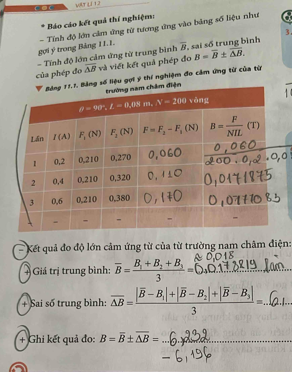 VÁt Lí 12
Báo cáo kết quả thí nghiệm:
- Tính độ lớn cảm ứng từ tương ứng vào bảng số liệu như a
3.
gợi ý trong Bảng 11.1.
- Tính độ lớn cảm ứng từ trung bình overline B , sai số trung bình
của phép đo overline △ B và viết kết quả phép đo B=overline B± overline △ B.
liệu gợi ý thí nghiệm đo cảm ứng từ của từ
- Kết quả đo độ lớn cảm ứng từ của từ trường nam châm điện:
+ Giá trị trung bình: overline B=frac B_1+B_2+B_33=
+ Sai số trung bình: overline △ B=frac |overline B-B_1|+|overline B-B_2|+|overline B-B_3|3= _
+ Ghi kết quả đo: B=overline B± overline △ B= _