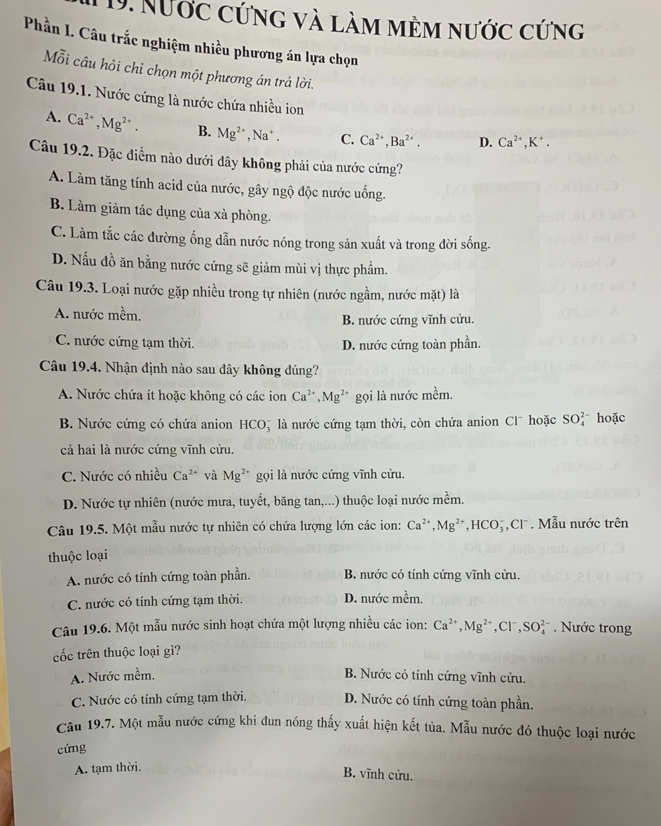 Nước cứng và làm mềm nước cứng
Phần I. Câu trắc nghiệm nhiều phương án lựa chọn
Mỗi câu hỏi chỉ chọn một phương án trả lời.
Câu 19.1. Nước cứng là nước chứa nhiều ion
A. Ca^(2+),Mg^(2+). B. Mg^(2+),Na^+. C. Ca^(2+),Ba^(2+). D. Ca^(2+),K^+.
Câu 19.2. Đặc điểm nào dưới đây không phải của nước cứng?
A. Làm tăng tính acid của nước, gây ngộ độc nước uống.
B. Làm giảm tác dụng của xà phòng.
C. Làm tắc các đường ống dẫn nước nóng trong sản xuất và trong đời sống.
D. Nấu đồ ăn bằng nước cứng sẽ giảm mùi vị thực phẩm.
Câu 19.3. Loại nước gặp nhiều trong tự nhiên (nước ngầm, nước mặt) là
A. nước mềm.
B. nước cứng vĩnh cửu.
C. nước cứng tạm thời. D. nước cứng toàn phần.
Câu 19.4. Nhận định nào sau đây không đúng?
A. Nước chứa ít hoặc không có các ion Ca^(2+),Mg^(2+) gọi là nước mềm.
B. Nước cứng có chứa anion HCO_3^(- *  là nước cứng tạm thời, còn chứa anion Cl hoặc SO_4^(2-) hoặc
cả hai là nước cứng vĩnh cửu.
C. Nước có nhiều Ca^2+) và Mg^(2+) gọi là nước cứng vĩnh cửu.
D. Nước tự nhiên (nước mưa, tuyết, băng tan,...) thuộc loại nước mềm.
Câu 19.5. Một mẫu nước tự nhiên có chứa lượng lớn các ion: Ca^(2+),Mg^(2+),HCO_3^(-,Cl^-). Mẫu nước trên
thuộc loại
A. nước có tính cứng toàn phần. B. nước có tính cứng vĩnh cửu.
C. nước có tính cứng tạm thời. D. nước mềm.
Câu 19.6. Một mẫu nước sinh hoạt chứa một lượng nhiều các ion: Ca^(2+),Mg^(2+),Cl^-,SO_4^(2-). Nước trong
cốc trên thuộc loại gì?
A. Nước mềm. B. Nước có tính cứng vĩnh cửu.
C. Nước có tính cứng tạm thời. D. Nước có tính cứng toàn phần.
Câu 19.7. Một mẫu nước cứng khi đun nóng thấy xuất hiện kết tủa. Mẫu nước đó thuộc loại nước
cứng
A. tạm thời.
B. vĩnh cửu.