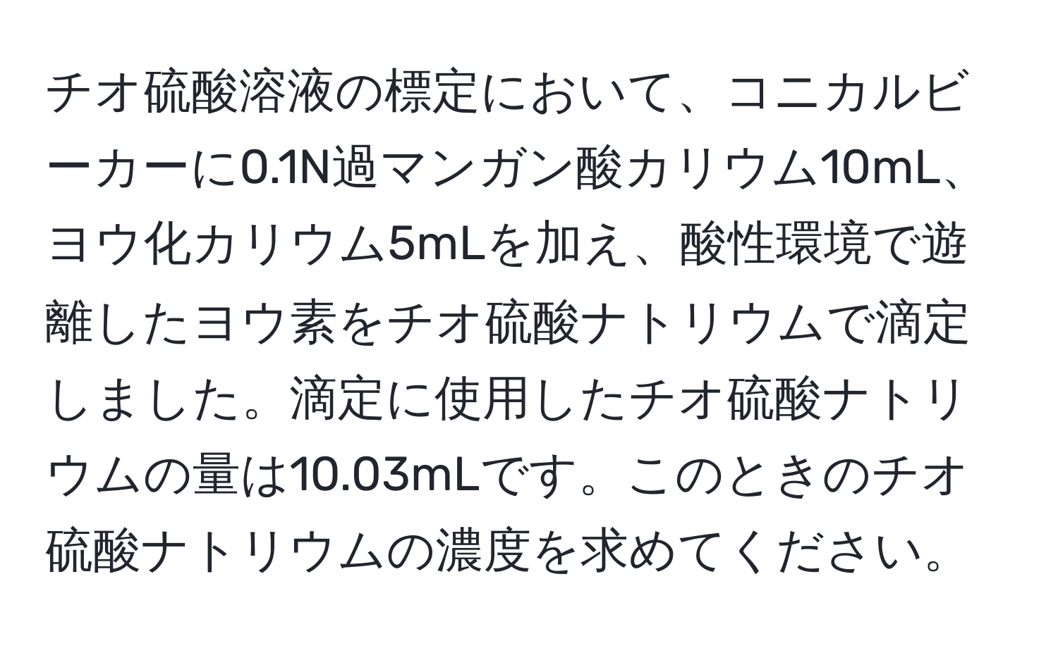 チオ硫酸溶液の標定において、コニカルビーカーに0.1N過マンガン酸カリウム10mL、ヨウ化カリウム5mLを加え、酸性環境で遊離したヨウ素をチオ硫酸ナトリウムで滴定しました。滴定に使用したチオ硫酸ナトリウムの量は10.03mLです。このときのチオ硫酸ナトリウムの濃度を求めてください。