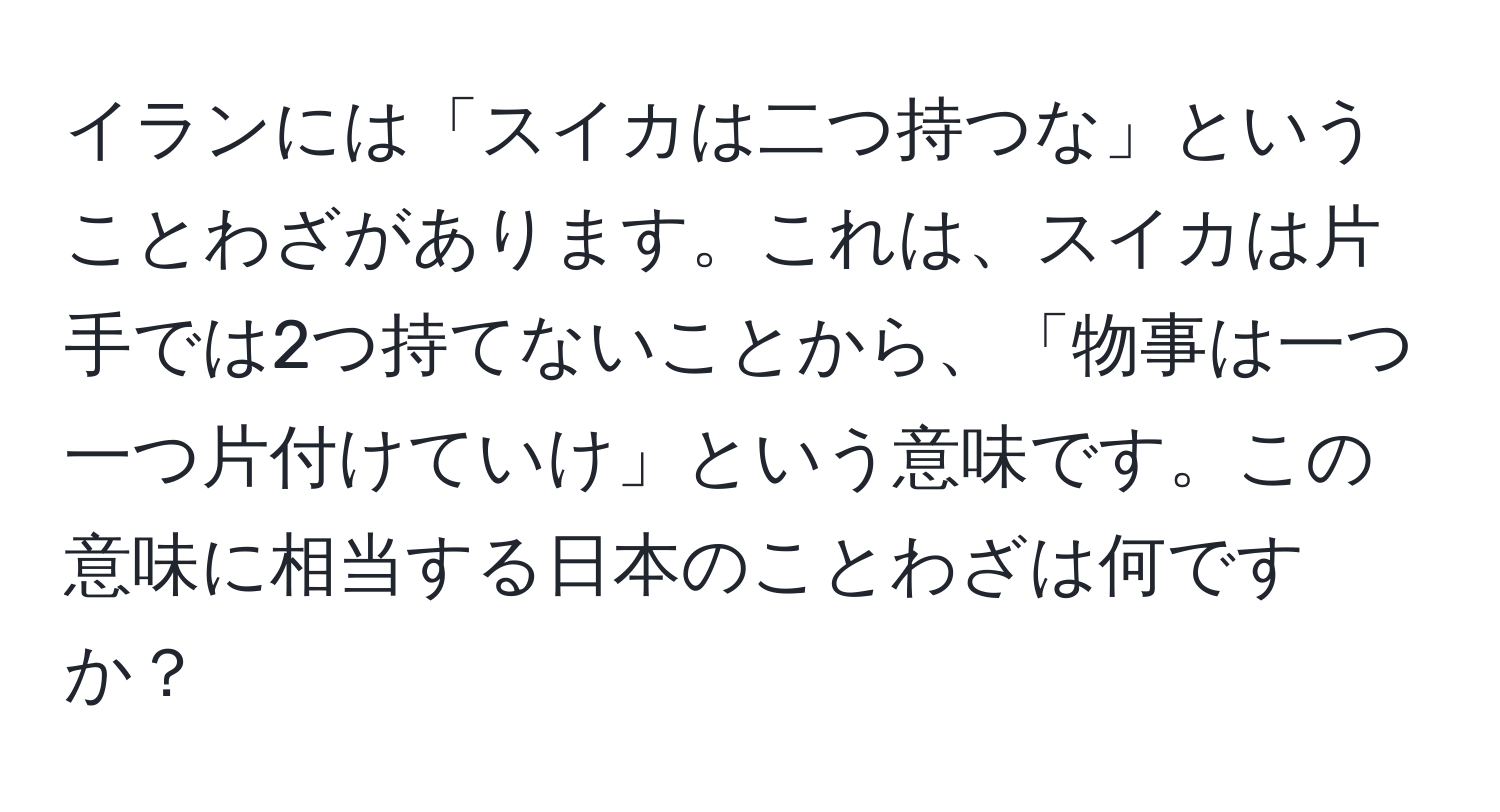 イランには「スイカは二つ持つな」ということわざがあります。これは、スイカは片手では2つ持てないことから、「物事は一つ一つ片付けていけ」という意味です。この意味に相当する日本のことわざは何ですか？