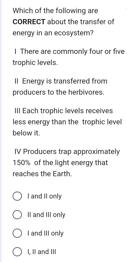 Which of the following are
CORRECT about the transfer of
energy in an ecosystem?
I There are commonly four or five
trophic levels.
Il Energy is transferred from
producers to the herbivores.
III Each trophic levels receives
less energy than the trophic level
below it.
IV Producers trap approximately
150% of the light energy that
reaches the Earth.
I and II only
II and III only
I and III only
I, II and III