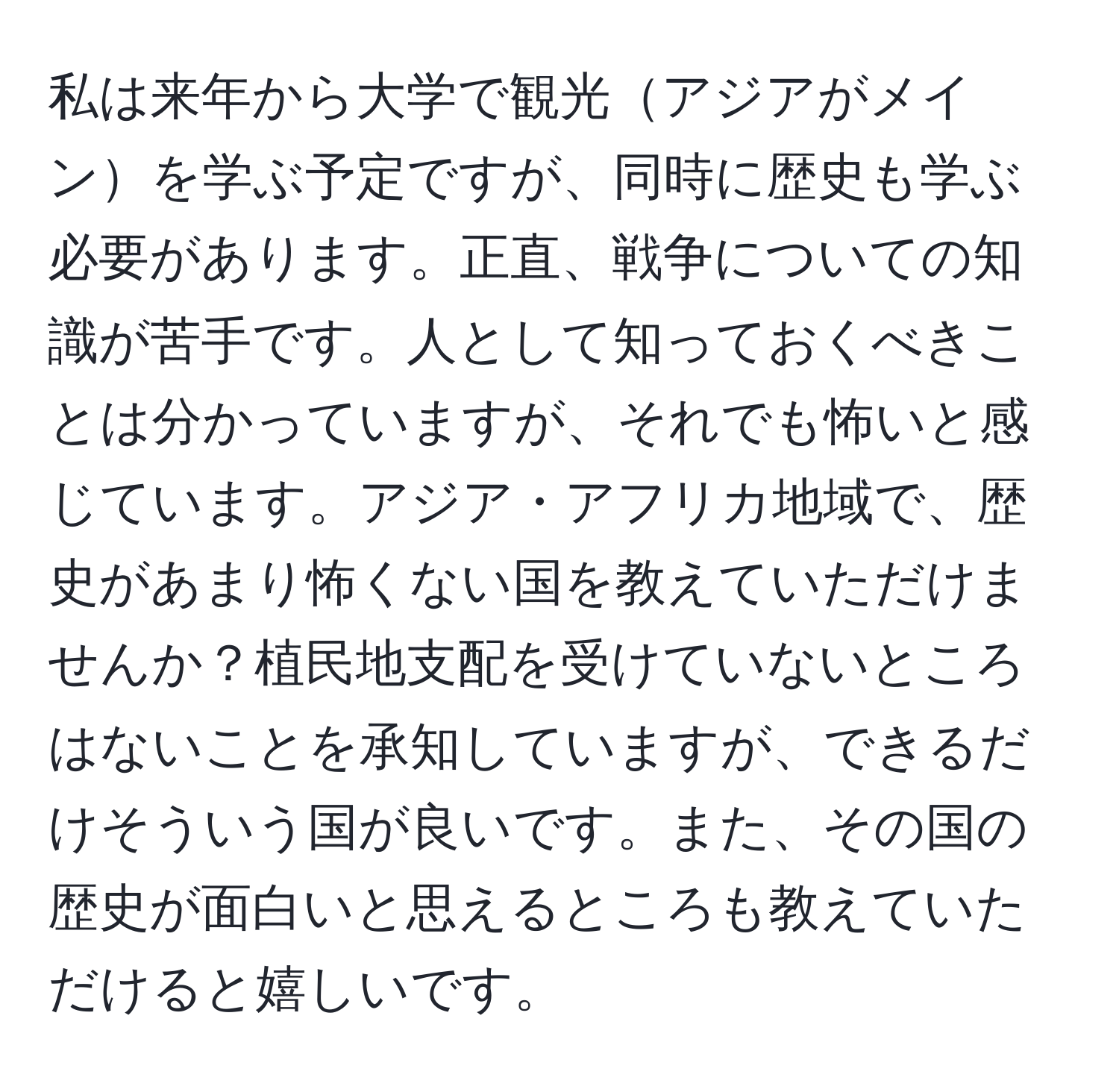 私は来年から大学で観光アジアがメインを学ぶ予定ですが、同時に歴史も学ぶ必要があります。正直、戦争についての知識が苦手です。人として知っておくべきことは分かっていますが、それでも怖いと感じています。アジア・アフリカ地域で、歴史があまり怖くない国を教えていただけませんか？植民地支配を受けていないところはないことを承知していますが、できるだけそういう国が良いです。また、その国の歴史が面白いと思えるところも教えていただけると嬉しいです。