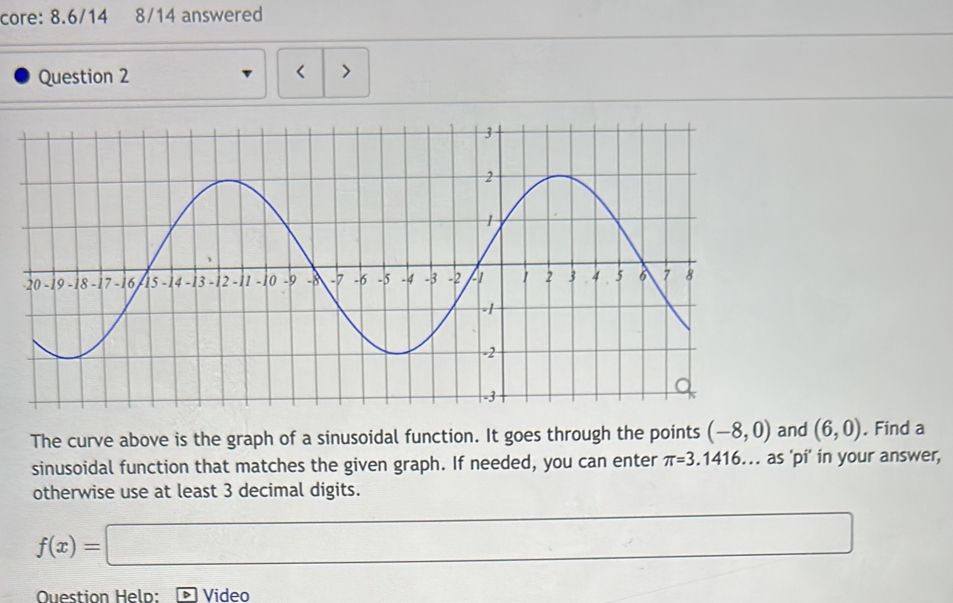 core: 8.6/14 8/14 answered 
Question 2 < > 
The curve above is the graph of a sinusoidal function. It goes through the points (-8,0) and (6,0). Find a 
sinusoidal function that matches the given graph. If needed, you can enter π =3.1416.. as 'pi' in your answer, 
otherwise use at least 3 decimal digits.
f(x)=□
OQuestion Heln: Video