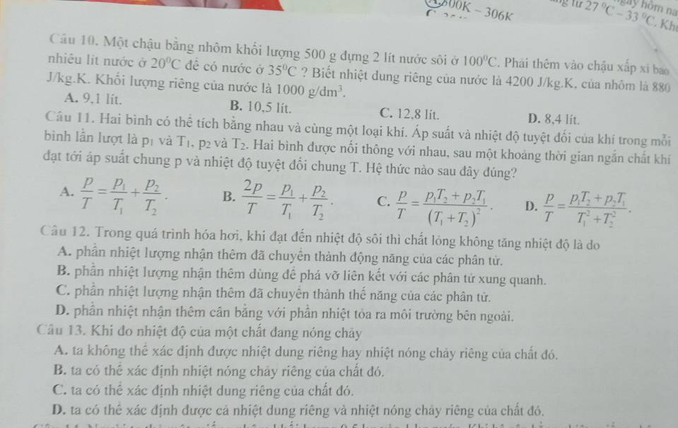 1 800K  - 306K
n na
6 27°C-33°C. Kh
Câu 10. Một chậu bằng nhôm khối lượng 500 g dựng 2 lít nước sôi ở 100°C. Phái thêm vào chậu xấp xỉ bao
nhiêu lit nước ở 20°C đề có nước ở 35°C ? Biết nhiệt dung riêng của nước là 4200 J/kg.K, của nhôm là 880
J/kg.K. Khối lượng riêng của nước là 1000g/dm^3.
A. 9,1 lit. B. 10,5 lit. C. 12.8 lit. D. 8,4 lit.
Câu 11. Hai bình có thể tích bằng nhau và cùng một loại khí. Áp suất và nhiệt độ tuyệt đối của khí trong mỗi
bình lần lượt là pí và T_1. .p_2 và T_2. Hai bình được nổi thông với nhau, sau một khoảng thời gian ngắn chất khí
đạt tới áp suất chung p và nhiệt độ tuyệt đổi chung T. Hệ thức nào sau đây dúng?
A.  p/T =frac p_1T_1+frac p_2T_2. B.  2p/T =frac p_1T_1+frac p_2T_2. C.  p/T =frac p_1T_2+p_2T_1(T_1+T_2)^2· D.  p/T =frac p_1T_2+p_2T_1(T_1)^2+T_2^2.
Câu 12. Trong quá trình hóa hơi, khi đạt đến nhiệt độ sôi thì chất lỏng không tăng nhiệt độ là do
A. phần nhiệt lượng nhận thêm đã chuyên thành động năng của các phân tử.
B. phần nhiệt lượng nhận thêm dùng để phá vỡ liên kết với các phân tử xung quanh.
C. phần nhiệt lượng nhận thêm đã chuyên thành thế năng của các phân tử.
D. phần nhiệt nhận thêm cân bằng với phần nhiệt tỏa ra môi trường bên ngoài.
Câu 13. Khi đo nhiệt độ của một chất đang nóng chảy
A. ta không thể xác định được nhiệt dung riêng hay nhiệt nóng chảy riêng của chất đó.
B. ta có thể xác định nhiệt nóng chảy riêng của chất đó.
C. ta có thể xác định nhiệt dung riêng của chất đó.
D. ta có thể xác định được cả nhiệt dung riêng và nhiệt nóng chảy riêng của chất đó.