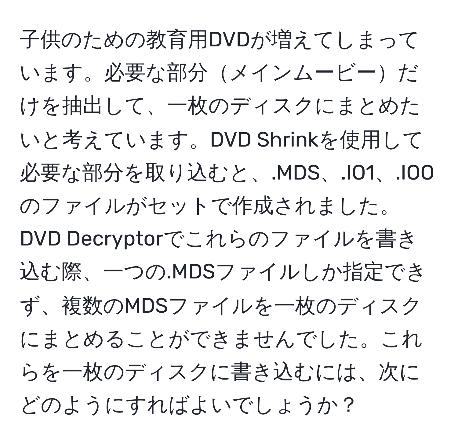 子供のための教育用DVDが増えてしまっています。必要な部分メインムービーだけを抽出して、一枚のディスクにまとめたいと考えています。DVD Shrinkを使用して必要な部分を取り込むと、.MDS、.IO1、.IOOのファイルがセットで作成されました。DVD Decryptorでこれらのファイルを書き込む際、一つの.MDSファイルしか指定できず、複数のMDSファイルを一枚のディスクにまとめることができませんでした。これらを一枚のディスクに書き込むには、次にどのようにすればよいでしょうか？