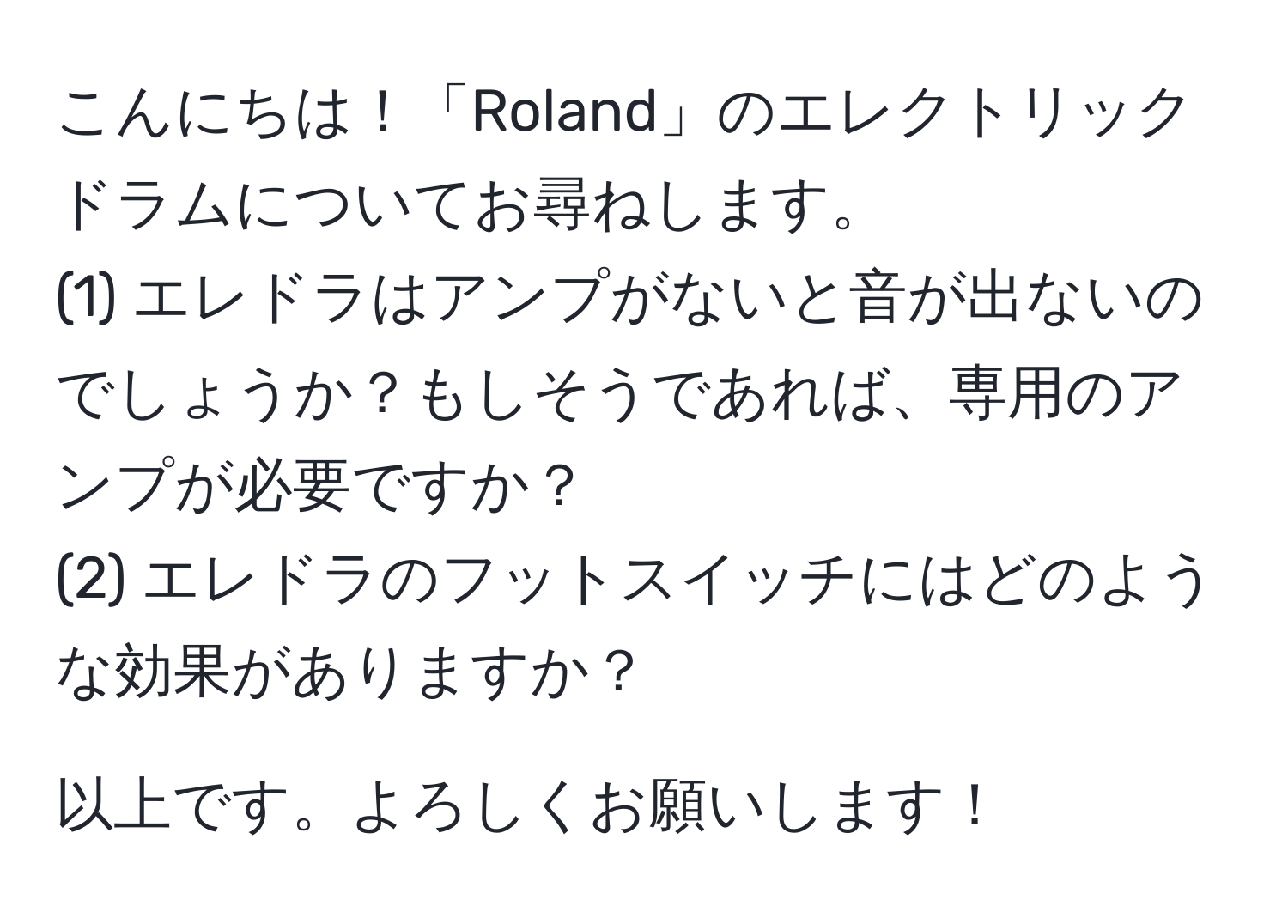 こんにちは！「Roland」のエレクトリックドラムについてお尋ねします。  
(1) エレドラはアンプがないと音が出ないのでしょうか？もしそうであれば、専用のアンプが必要ですか？  
(2) エレドラのフットスイッチにはどのような効果がありますか？  

以上です。よろしくお願いします！