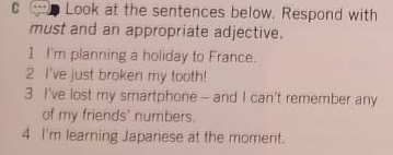 Look at the sentences below. Respond with 
must and an appropriate adjective. 
1 I'm planning a holiday to France. 
2 I've just broken my tooth! 
3 I've lost my smartphone - and I can't remember any 
of my friends' numbers. 
4 I'm learning Japanese at the moment.