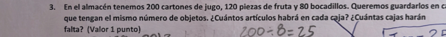 En el almacén tenemos 200 cartones de jugo, 120 piezas de fruta y 80 bocadillos. Queremos guardarlos en c 
que tengan el mismo número de objetos. ¿Cuántos artículos habrá en cada caja? ¿Cuántas cajas harán 
falta? (Valor 1 punto)