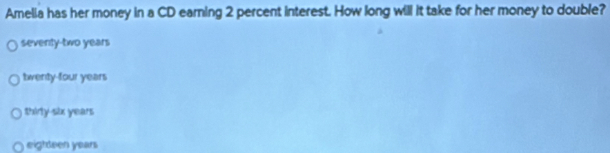 Amelia has her money in a CD earning 2 percent interest. How long will it take for her money to double?
seventy-two years
twenty-four years
thirly six years
eighteen years