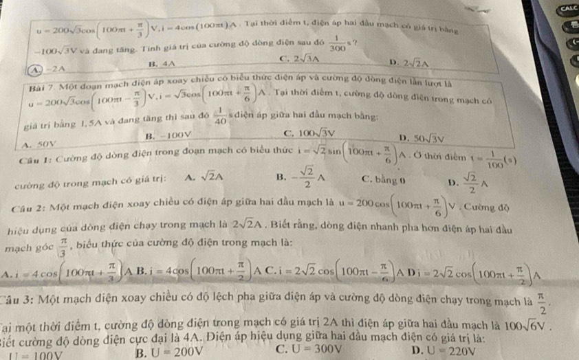 CALC
u=200sqrt(3)cos (100π t+ π /3 )V,i=4cos (100π t)A:1 Tại thời điểm t, điện áp hai đầu mạch có giá trị bằng
-100sqrt(3)Vvi 1 đang tăng. Tinh giá trị của cường độ dòng điện sau đó  1/300 s ?
A -2A B. 4A C. 2sqrt(3)A D. 2sqrt(2)A. Tại thời điểm t, cường độ dòng điện trong mạch có
giá trị bằng 1,5A và đang tăng thì sau đó u=200sqrt(3)cos (100π t- π /3 )V,i=sqrt(3)cos (100π t+ π /6 )A Rài 7. Một đoạn mạch điện áp xoay chiều có biểu thức điện áp và cường độ dòng điện lần lượt là
 1/40  s diện áp giữa hai đầu mạch bằng:
A. 50V B. -100V
C. 100sqrt(3)V
Cầu 1: Cường độ dòng điện trong đoạn mạch có biểu thức i=sqrt(2)sin (100π t+ π /6 ) D. 50sqrt(3)v
wedge. Ở thời điểm t= 1/100 (s)
cường độ trong mạch có giá trị: A. sqrt(2)A B. - sqrt(2)/2 A C. bằng 0 D.  sqrt(2)/2 A
Câu 2: Một mạch điện xoay chiều có điện áp giữa hai đầu mạch là u=200cos (100π t+ π /6 )V. Cường độ
hiệu dụng của dòng điện chạy trong mạch là 2sqrt(2)A , Biết rằng, dòng điện nhanh pha hơn điện áp hai đầu
mạch góc  π /3  , biểu thức của cường độ điện trong mạch là:
A. i=4cos (100π t+ π /3 ) A B. i=4cos (100π t+ π /2 )AC.i=2sqrt(2)cos (100π t- π /6 )ADi=2sqrt(2)cos (100π t+ π /2 )A
Câu 3: Một mạch điện xoay chiều có độ lệch pha giữa diện áp và cường độ dòng điện chạy trong mạch là  π /2 .
Tai một thời điểm t, cường độ dòng điện trong mạch có giá trị 2A thì điện áp giữa hai đầu mạch là 100sqrt(6)V.
Biết cường độ dòng diện cực đại là 4A. Điện áp hiệu dụng giữa hai đầu mạch điện có giá trị là:
II=100V B. U=200V C. U=300V D. U=220V