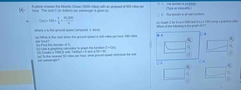 x>0)
A plane crosses the Atlantic Ocean (3000 miles) with an airspeed of 500 miles per The domain is (X) (Type an inequality.)
hour. The cost C (in dollars) per passenger is given by
B. The domain is all real numbers.
C(x)=150+ x/6 + (40,000)/x 
(c) Graph C for 0 s x s 1000 and 0 s y s 1000 using a graphing utillity
where x is the ground speed (airspeed ± wind). Which of the following is the graph of C?
(a) What is the cost when the ground speed is 440 miles per hour; 590 miles n A. B.
per hour?
(b) Find the domain of C.
(c) Use a graphing calculator to graph the function and △ Tbl=50. C=C(x), 
(d) Create a TABLE with TblSta t=0
(e) To the nearest 50 miles per hour, what ground speed minimizes the cost
per passenger? D.
○ c.
B