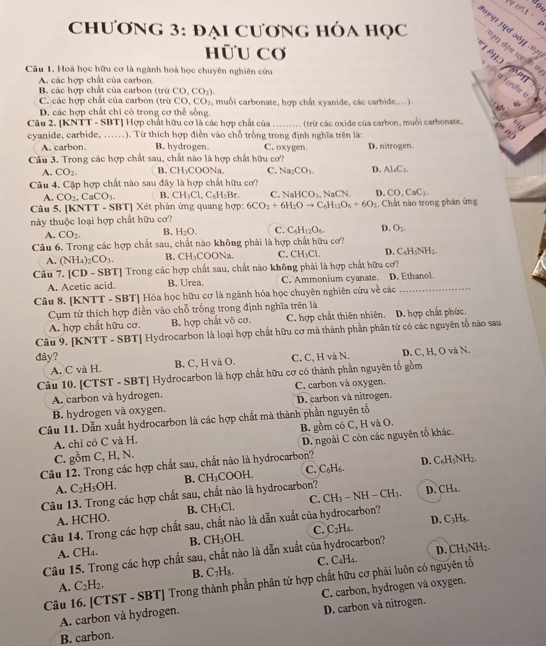 đợu
19A  ·  
ChƯơNG 3: đẠi CươNG HÓA Học
'वहपर उप् ɔóम :ʊ३
hữU Cơ
'91 độu tộr ậu un
T pho  aphn
Câu 1. Hoá học hữu cơ là ngành hoá học chuyên nghiên cứu
A. các hợp chất của carbon.
B. các hợp chất của carbon (trừ ( CO,CO_2).
C. các hợp chất của carbon (trừ CO , CO2, muối carbonate, hợp chất xyanide, các carbide,...).
L és
D. các hợp chất chi có trong cơ thể sống.
Câu 2. [KNTT - SBT] Hợp chất hữu cơ là các hợp chất của (trừ các oxide của carbon, muối carbonate,
cyanide, carbide, ......). Từ thích hợp điền vào chỗ trống trong định nghĩa trên là:
A. carbon. B. hydrogen. C. oxygen. D. nitrogen.
Câu 3. Trong các hợp chất sau, chất nào là hợp chất hữu cơ?
A. CO_2. B. CH_3COC Na. C. Na_2CO_3. D. Al_4C_3.
Câu 4. Cặp hợp chất nào sau đây là hợp chất hữu cơ?
A. CO_2, CaCO_3. B. CH_3Cl,C_6H_5Br. C. NaHCO_3 NaCN. D. CO,CaC_2.
Câu 5. [KNTT - SBT] Xét phản ứng quang hợp: 6CO_2+6H_2Oto C_6H_12O_6+6O_2. Chất nào trong phản ứng
này thuộc loại hợp chất hữu cơ?
A. CO_2.
B. H_2O. C. C_6H_12O_6. D. O_2.
Câu 6. Trong các hợp chất sau, chất nào không phải là hợp chất hữu cơ?
A. (NH_4)_2CO_3. B. CH₃COONa. C. CH_3Cl. D. C_6H_5NH_2.
Câu 7. [CD - SBT] Trong các hợp chất sau, chất nào không phải là hợp chất hữu cơ?
A. Acetic acid. B. Urea. C. Ammonium cyanate. D. Ethanol.
Câu 8. [KNTT - SBT] Hóa học hữu cơ là ngành hóa học chuyên nghiên cứu về các_
Cụm từ thích hợp điền vào chỗ trống trong định nghĩa trên là
A. hợp chất hữu cơ. B. hợp chất vô cơ. C. hợp chất thiên nhiên. D. hợp chất phức.
Câu 9. [KNTT - SBT] Hydrocarbon là loại hợp chất hữu cơ mà thành phần phân tử có các nguyên tố nào sau
đây? C. C, H và N. D. C, H, O và N.
A. C và H. B. C, H và O.
Câu 10. [CTST - SBT] Hydrocarbon là hợp chất hữu cơ có thành phần nguyên tố gồm
A. carbon và hydrogen. C. carbon và oxygen.
B. hydrogen và oxygen. D. carbon và nitrogen.
Câu 11. Dẫn xuất hydrocarbon là các hợp chất mà thành phần nguyên tố
A. chỉ có C và H. B. gồm có C, H và O.
C. gồm C, H, N. D. ngoài C còn các nguyên tố khác.
Câu 12. Trong các hợp chất sau, chất nào là hydrocarbon?
D. C₆H5NH2.
A. C_2H_5OH. B. CH₃COOH. C. C₆H6.
C. D. CH₄.
Câu 13. Trong các hợp chất sau, chất nào là hydrocarbon?
A. HCHO. B. CH₃Cl. CH_3-NH-CH_3.
D. C_3H 8.
Câu 14. Trong các hợp chất sau, chất nào là dẫn xuất của hydrocarbon?
C. C_2H A.
B. CH_3OH.
A. CH_4.
D. CH_3NH_2.
Câu 15. Trong các hợp chất sau, chất nào là dẫn xuất của hydrocarbon?
A. C_2H_2. B. C₇H₈. C.
C4H A.
Câu 16. [CTST - SBT] Trong thành phần phân tử hợp chất hữu cơ phải luôn có nguyên tố
A. carbon và hydrogen. C. carbon, hydrogen vå oxygen.
D. carbon và nitrogen.
B. carbon.