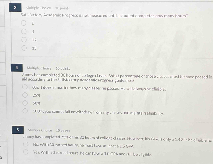 Satisfactory Academic Progress is not measured until a student completes how many hours?
1
3
12
15
4 Multiple Choice 10 points
Jimmy has completed 30 hours of college classes. What percentage of those classes must he have passed in
aid according to the Satisfactory Academic Progress guidelines?
0%; it doesn't matter how many classes he passes. He will always be eligible.
25%
50%
100%; you cannot fail or withdraw from any classes and maintain eligibility.
5 Multiple Choice 10 points
Jimmy has completed 75% of his 30 hours of college classes. However, his GPA is only a 1.49. Is he eligible for
No. With 30 earned hours, he must have at least a 1.5 GPA.
Yes. With 30 earned hours, he can have a 1.0 GPA and still be eligible.
a