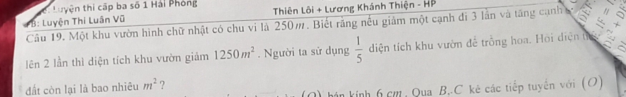 Luyện thi cập ba số 1 Hải Phòng 
*B: Luyện Thi Luân Vũ Thiên Lôi + Lương Khánh Thiện - HP 
+ 
Câu 19. Một khu vườn hình chữ nhật có chu vi là 250m. Biết rằng nếu giảm một cạnh đi 3 lần và tăng cạnh A 
lên 2 lần thì diện tích khu vườn giảm 1250m^2. Người ta sử dụng  1/5  diện tích khu vườn để trồng hoa. Hoi diện từ a 
đất còn lại là bao nhiêu m^2 ? 
O) hán kính 6 cm, Qua B,. C kẻ các tiếp tuyến với (O)