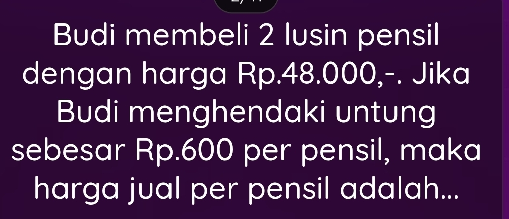 Budi membeli 2 lusin pensil 
dengan harga Rp.48.000,-. Jika 
Budi menghendaki untung 
sebesar Rp.600 per pensil, maka 
harga jual per pensil adalah...