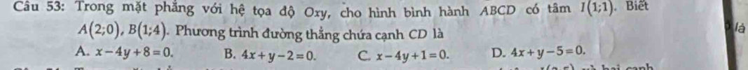 Trong mặt phẳng với hệ tọa độ Oxy, cho hình bình hành ABCD có tâm I(1;1) Biết
A(2;0), B(1;4) Phương trình đường thẳng chứa cạnh CD là
là
A. x-4y+8=0. B. 4x+y-2=0. C. x-4y+1=0. D. 4x+y-5=0.