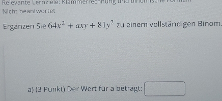 Relevante Lernz iele: Klammerrechnung und binomisc 
Nicht beantwortet 
Ergänzen Sie 64x^2+axy+81y^2 zu einem vollständigen Binom 
a) (3 Punkt) Der Wert für a beträgt: □