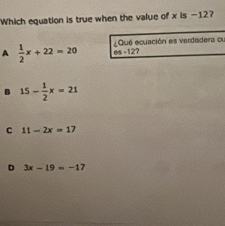 Which equation is true when the value of x is -12?
A  1/2 x+22=20
¿Qué ecuación es verdadera cu
es -127
B 15- 1/2 x=21
C 11-2x=17
D 3x-19=-17