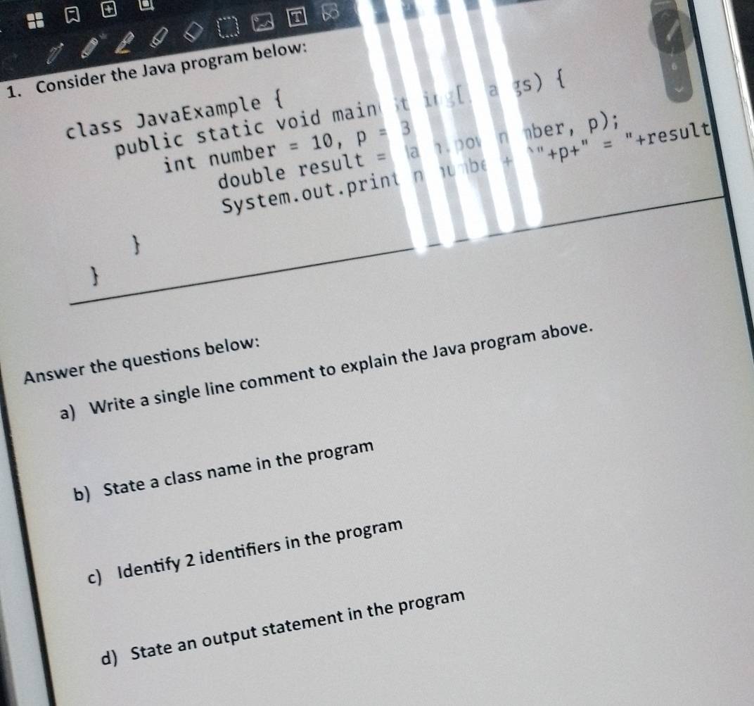 Consider the Java program below: 
class JavaExample  
public static void main t in g[]ags)  
int number =10, p=3.pov n mber, p); 
double resu lt=|a|
System. ot ri n lbe+''+p+'' = "+result 
 
 
Answer the questions below: 
a) Write a single line comment to explain the Java program above. 
b) State a class name in the program 
c) Identify 2 identifiers in the program 
d) State an output statement in the program