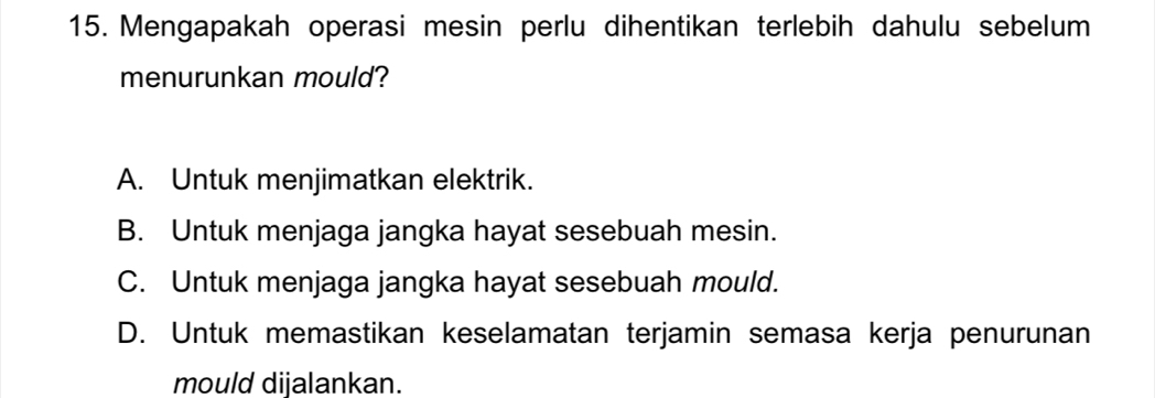 Mengapakah operasi mesin perlu dihentikan terlebih dahulu sebelum
menurunkan mould?
A. Untuk menjimatkan elektrik.
B. Untuk menjaga jangka hayat sesebuah mesin.
C. Untuk menjaga jangka hayat sesebuah mould.
D. Untuk memastikan keselamatan terjamin semasa kerja penurunan
mould dijalankan.