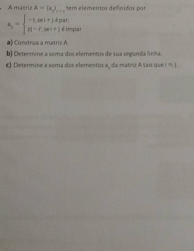 A matriz A=(a_+)_+ tem elementos definidos por
a_q=beginarrayl -1,5ei+j∈ par; 2j-P,sei+j∈ impaendarray. r 
a) Construa a matriz A. 
b) Determine a soma dos elementos de sua segunda linha. 
c) Determine a soma dos elementos a_q da matriz A tais que i ≤ j.